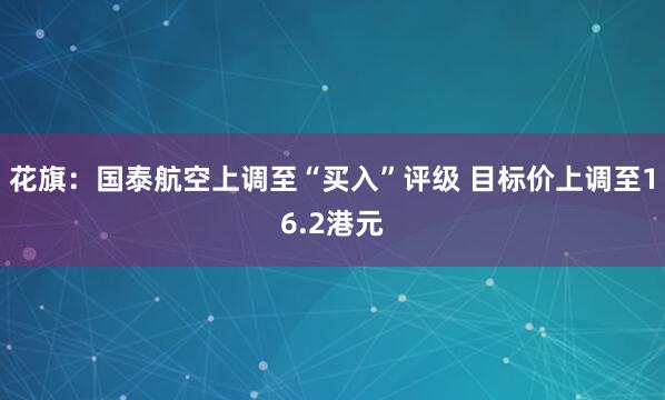 花旗：国泰航空上调至“买入”评级 目标价上调至16.2港元