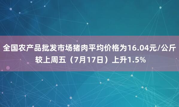 全国农产品批发市场猪肉平均价格为16.04元/公斤 较上周五（7月17日）上升1.5%