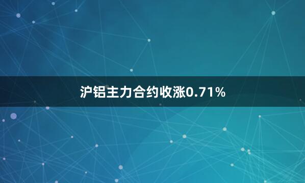 沪铝主力合约收涨0.71%