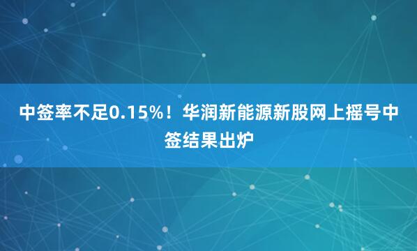 中签率不足0.15%！华润新能源新股网上摇号中签结果出炉