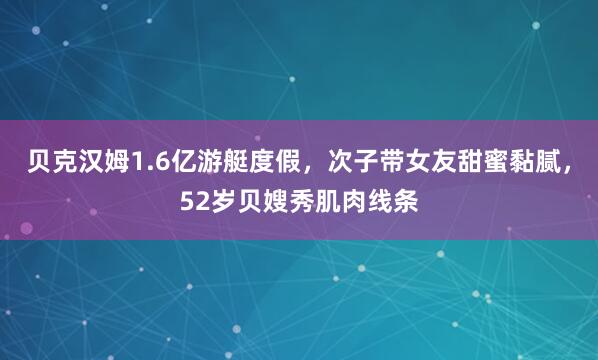 贝克汉姆1.6亿游艇度假，次子带女友甜蜜黏腻，52岁贝嫂秀肌肉线条