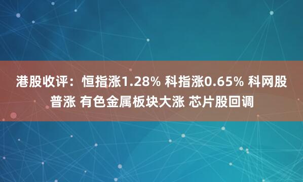 港股收评：恒指涨1.28% 科指涨0.65% 科网股普涨 有色金属板块大涨 芯片股回调