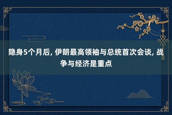 隐身5个月后, 伊朗最高领袖与总统首次会谈, 战争与经济是重点