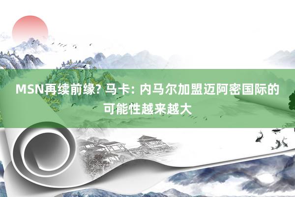 MSN再续前缘? 马卡: 内马尔加盟迈阿密国际的可能性越来越大