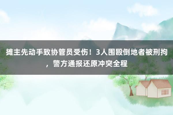 摊主先动手致协管员受伤！3人围殴倒地者被刑拘，警方通报还原冲突全程