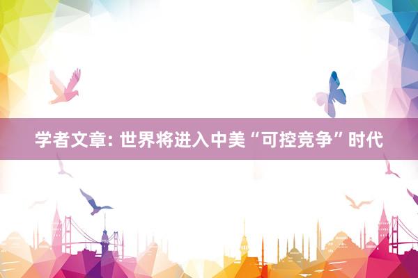 学者文章: 世界将进入中美“可控竞争”时代