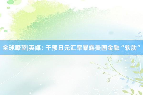 全球瞭望|英媒: 干预日元汇率暴露美国金融“软肋”
