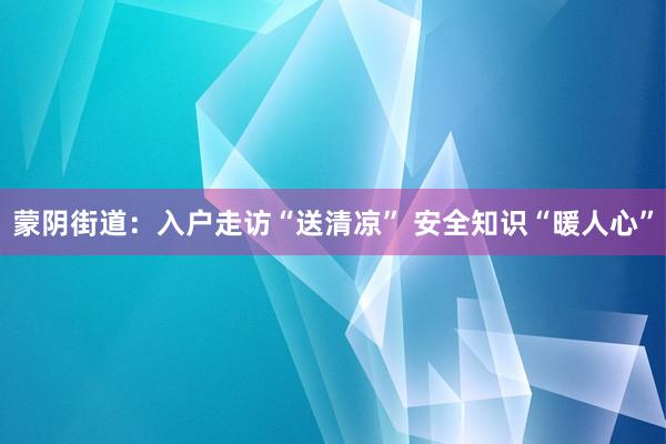 蒙阴街道：入户走访“送清凉” 安全知识“暖人心”