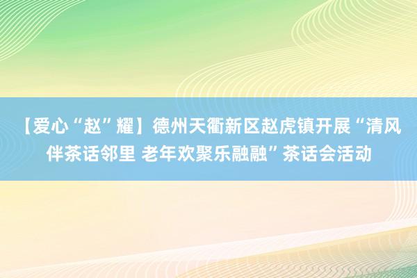 【爱心“赵”耀】德州天衢新区赵虎镇开展“清风伴茶话邻里 老年欢聚乐融融”茶话会活动