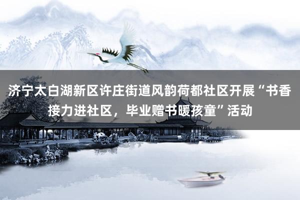 济宁太白湖新区许庄街道风韵荷都社区开展“书香接力进社区，毕业赠书暖孩童”活动