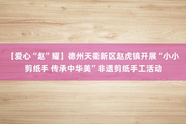 【爱心“赵”耀】德州天衢新区赵虎镇开展“小小剪纸手 传承中华美”非遗剪纸手工活动