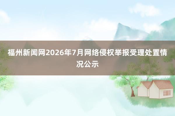 福州新闻网2026年7月网络侵权举报受理处置情况公示