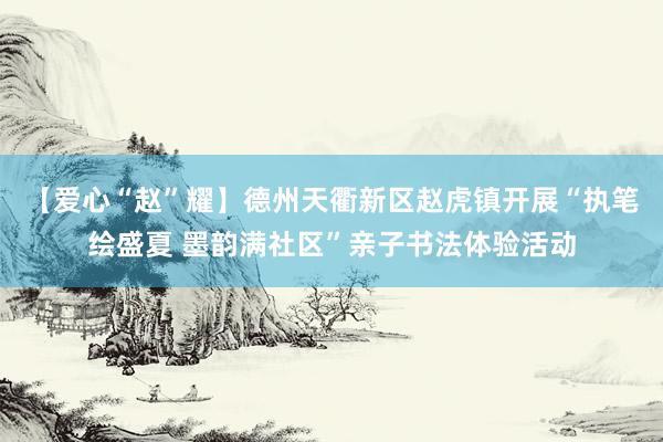 【爱心“赵”耀】德州天衢新区赵虎镇开展“执笔绘盛夏 墨韵满社区”亲子书法体验活动