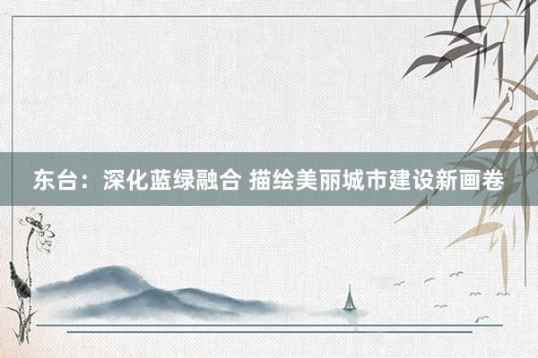 东台：深化蓝绿融合 描绘美丽城市建设新画卷