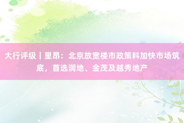 大行评级｜里昂：北京放宽楼市政策料加快市场筑底，首选润地、金茂及越秀地产