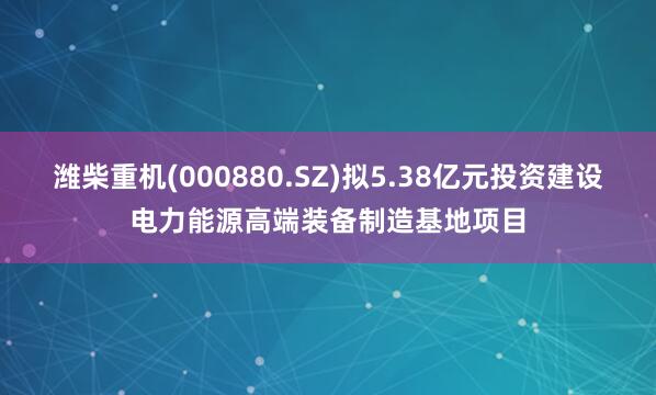 潍柴重机(000880.SZ)拟5.38亿元投资建设电力能源高端装备制造基地项目