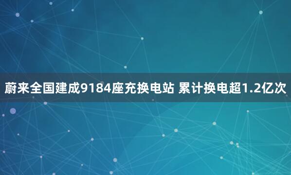 蔚来全国建成9184座充换电站 累计换电超1.2亿次