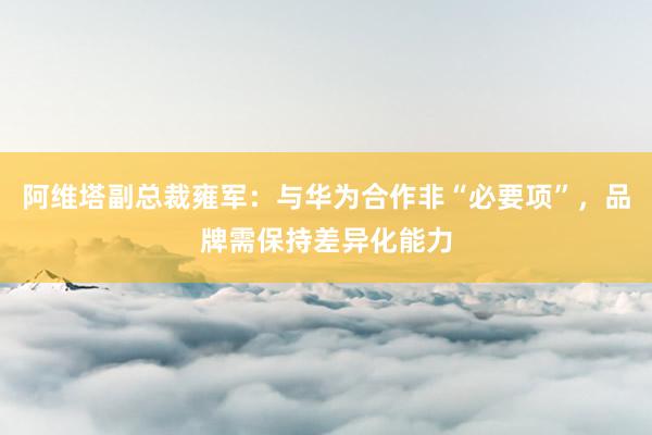 阿维塔副总裁雍军：与华为合作非“必要项”，品牌需保持差异化能力