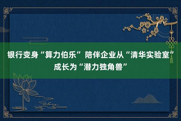 银行变身“算力伯乐” 陪伴企业从“清华实验室”成长为“潜力独角兽”