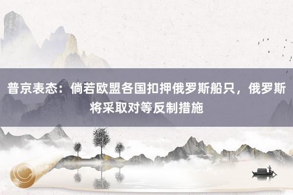 普京表态：倘若欧盟各国扣押俄罗斯船只，俄罗斯将采取对等反制措施