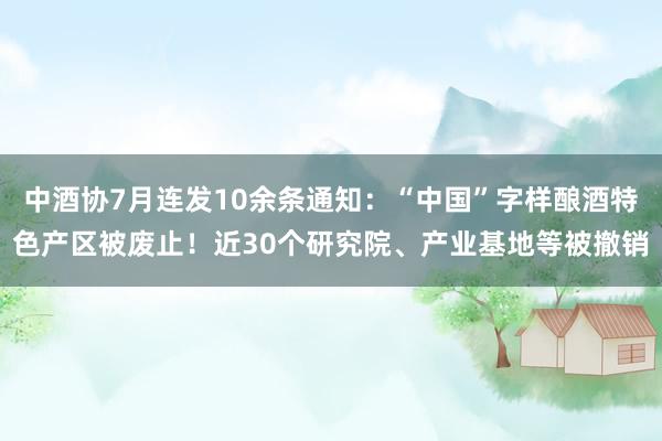 中酒协7月连发10余条通知：“中国”字样酿酒特色产区被废止！近30个研究院、产业基地等被撤销