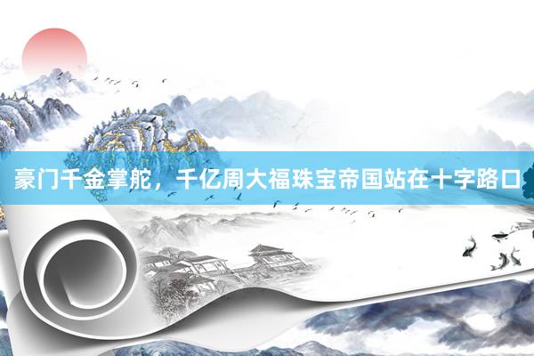 豪门千金掌舵，千亿周大福珠宝帝国站在十字路口