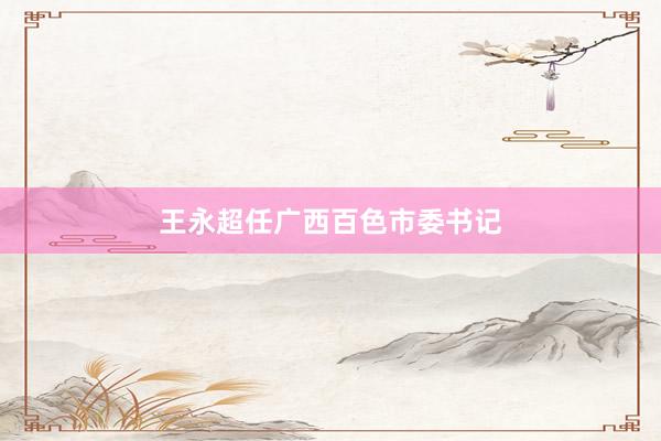 王永超任广西百色市委书记