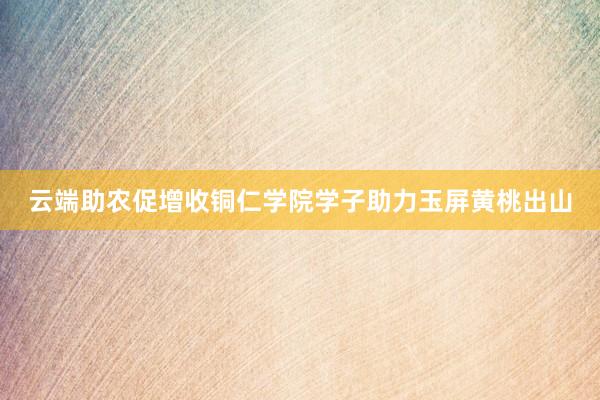 云端助农促增收铜仁学院学子助力玉屏黄桃出山