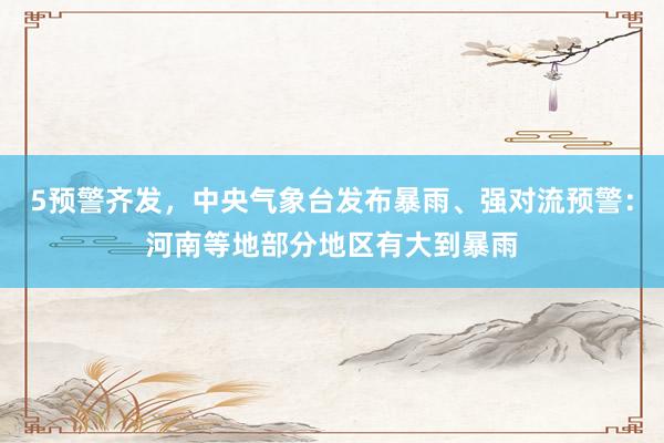 5预警齐发，中央气象台发布暴雨、强对流预警：河南等地部分地区有大到暴雨