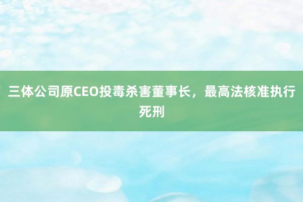 三体公司原CEO投毒杀害董事长，最高法核准执行死刑