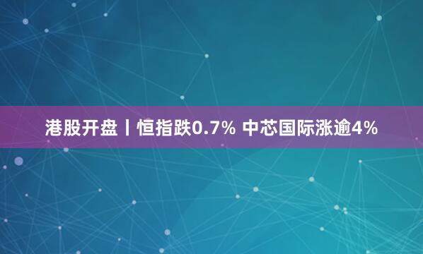 港股开盘丨恒指跌0.7% 中芯国际涨逾4%