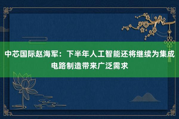 中芯国际赵海军：下半年人工智能还将继续为集成电路制造带来广泛需求