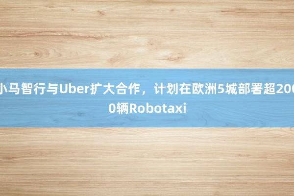 小马智行与Uber扩大合作，计划在欧洲5城部署超2000辆Robotaxi
