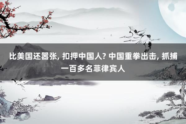 比美国还嚣张, 扣押中国人? 中国重拳出击, 抓捕一百多名菲律宾人