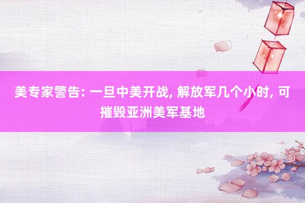美专家警告: 一旦中美开战, 解放军几个小时, 可摧毁亚洲美军基地