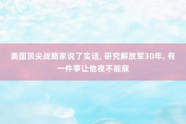 美国顶尖战略家说了实话, 研究解放军30年, 有一件事让他夜不能寐