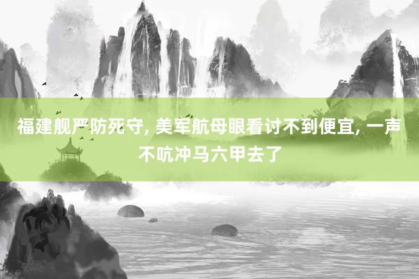 福建舰严防死守, 美军航母眼看讨不到便宜, 一声不吭冲马六甲去了