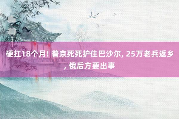 硬扛18个月! 普京死死护住巴沙尔, 25万老兵返乡, 俄后方要出事