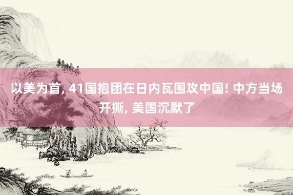 以美为首, 41国抱团在日内瓦围攻中国! 中方当场开撕, 美国沉默了