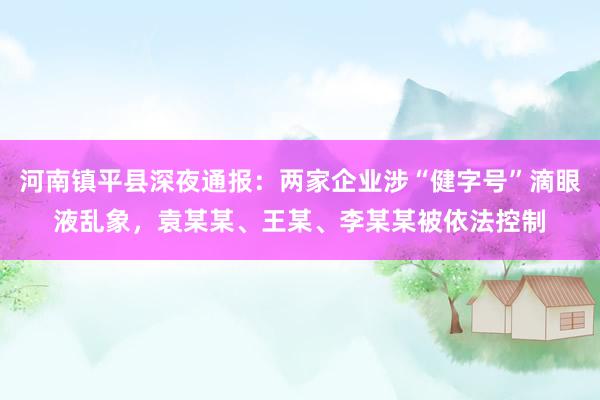 河南镇平县深夜通报：两家企业涉“健字号”滴眼液乱象，袁某某、王某、李某某被依法控制