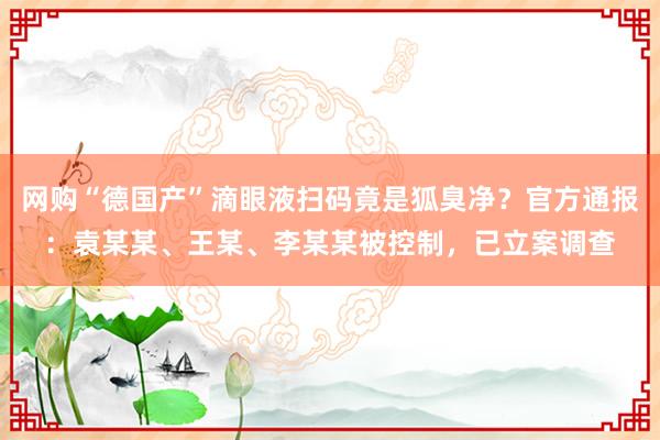 网购“德国产”滴眼液扫码竟是狐臭净?官方通报:袁某某、王某、李某某被控制,已立案调查