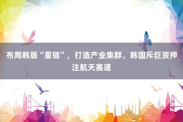 布局韩版“星链”，打造产业集群，韩国斥巨资押注航天赛道