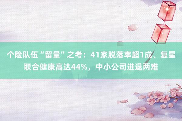 个险队伍“留量”之考：41家脱落率超1成、复星联合健康高达44%，中小公司进退两难