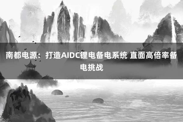 南都电源：打造AIDC锂电备电系统 直面高倍率备电挑战
