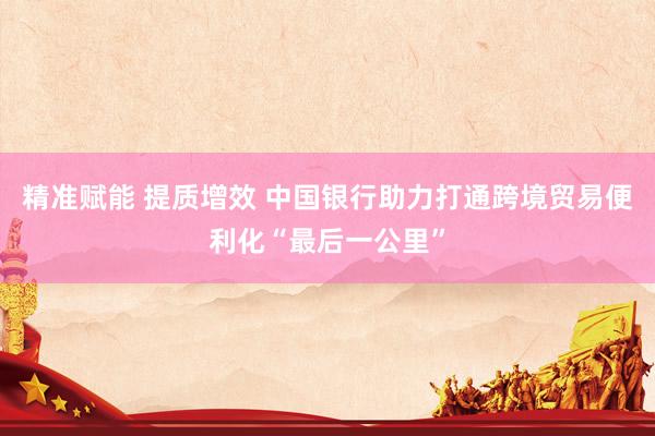 精准赋能 提质增效 中国银行助力打通跨境贸易便利化“最后一公里”