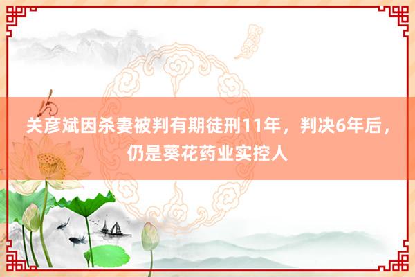 关彦斌因杀妻被判有期徒刑11年，判决6年后，仍是葵花药业实控人