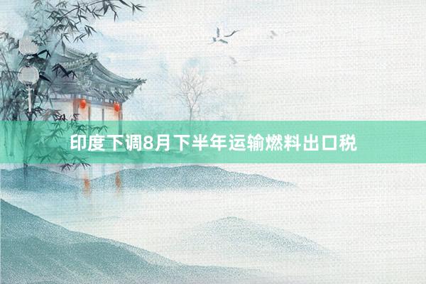 印度下调8月下半年运输燃料出口税