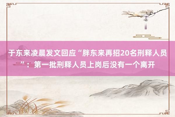 于东来凌晨发文回应“胖东来再招20名刑释人员”：第一批刑释人员上岗后没有一个离开