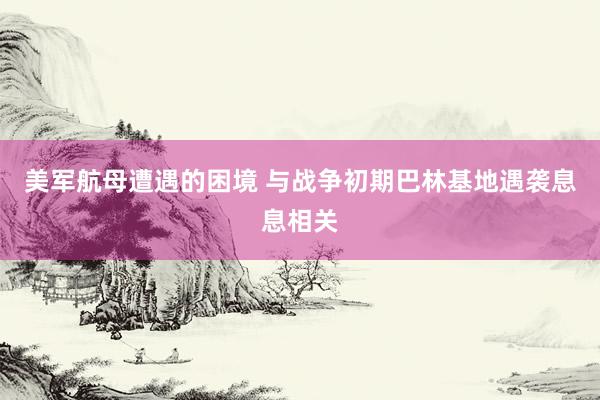 美军航母遭遇的困境 与战争初期巴林基地遇袭息息相关