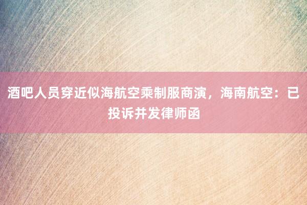 酒吧人员穿近似海航空乘制服商演，海南航空：已投诉并发律师函